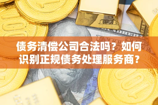 济南债务清偿公司合法吗？如何识别正规债务处理服务商？