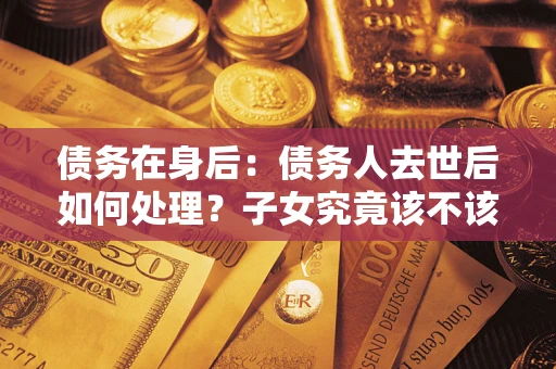 济南债务在身后：债务人去世后如何处理？子女究竟该不该还钱？