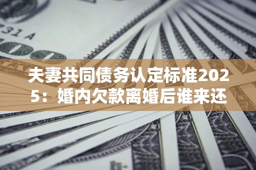济南夫妻共同债务认定标准2025：婚内欠款离婚后谁来还？